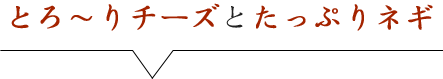 とろ～りチーズとたっぷりネギ